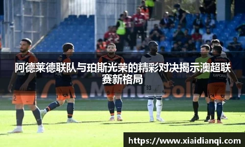 阿德莱德联队与珀斯光荣的精彩对决揭示澳超联赛新格局
